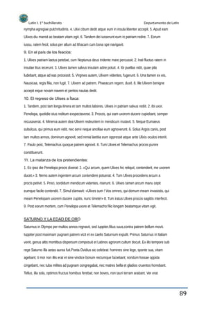 Latín I. 1º bachillerato Departamento de Latín
nympha egregiae pulchritudinis. 4. Ulixi cibum dedit atque eum in insula libenter accepit. 5. Apud eam
Ulixes diu mansit ac beatam vitam egit. 6. Tandem dei iusserunt eum in patriam redire. 7. Eorum
iussu, ratem fecit; solus per altum ad Ithacam cum bona spe navigavit.
9. En el país de los feacios:
1. Ulixes patriam laetus petebat, cum Neptunus deus tridente mare percussit. 2. Irati fluctus ratem in
insulae litus iecerunt. 3. Ulixes tamen salvus insulam adire potuit. 4. Ibi puellas vidit, quae pila
ludebant, atque ad eas processit. 5. Virgines autem, Ulixem videntes, fugerunt. 6. Una tamen ex eis,
Nausicaa, regis filia, non fugit. 7. Ulixem ad patrem, Phaeacum regem, duxit. 8. Ille Ulixem benigne
accepit eique novam navem et peritos nautas dedit.
10. El regreso de Ulises a Ítaca:
1. Tandem, post tam longa itinera et tam multos labores, Ulixes in patriam salvus rediit. 2. Ibi uxor,
Penelopa, quotidie eius reditum exspectaverat. 3. Procos, qui eam uxorem ducere cupiebant, semper
recusaverat. 4. Minerva autem dea Ulixem redeuntem in mendicum mutavit. 5. Neque Eumaeus
subulcus, qui primus eum vidit, nec servi neque ancillae eum agnoverunt. 6. Solus Argos canis, post
tam multos annos, dominum agnovit; sed nimia laetitia eum oppressit atque ante Ulixis oculos interiit.
7. Paulo post, Telemachus quoque patrem agnovit. 8. Tum Ulixes et Telemachus procos punire
constituerunt.
11. La matanza de los pretendientes:
1. Eo ipso die Penelopa procis dixerat: 2. «Qui arcum, quem Ulixes hic reliquit, contenderit, me uxorem
ducet.» 3. Nemo autem ingentem arcum contendere potuerat. 4. Tum Ulixes procedens arcum a
procis petivit. 5. Proci, sordidum mendicum videntes, riserunt. 6. Ulixes tamen arcum manu cepit
eumque facile contendit. 7. Simul clamavit: «Ulixes sum ! Vos omnes, qui domum meam invasistis, qui
meam Penelopam uxorem ducere cupitis, nunc timete!» 8. Tum iratus Ulixes procos sagittis interfecit.
9. Post eorum mortem, cum Penelopa uxore et Telemacho filio longam beatamque vitam egit.
SATURNO Y LA EDAD DE ORO
Saturnus in Olympo per multos annos regnavit, sed Iuppiter,filius suus,contra patrem bellum movit.
Iuppiter post maximam pugnam patrem vicit et ex caelis Saturnum expulit. Primus Saturnus in Italiam
venit, genus altis montibus dispersum composuit et Latinos agrorum cultum docuit. Ex illo tempore sub
rege Saturno illa aetas aurea fuit.Poeta Ovidius sic celebrat: homines sine lege, sponte sua, vitam
agebant; ti mor non illis erat et sine vindice bonum rectumque faciebant; nondum fossae oppida
cingebant, nec tuba milites ad pugnam congregabat, nec matres bella et gladios cruentos horrebant.
Tellus, illa sola, optimos fructus homibus ferebat; non boves, non tauri terram arabant. Ver erat
89
 