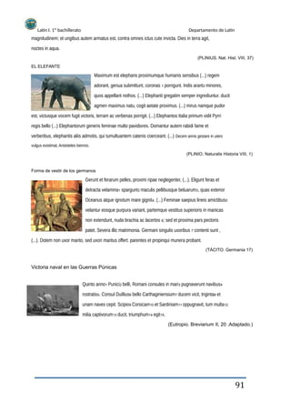 Latín I. 1º bachillerato Departamento de Latín
magnitudinem; et ungibus autem armatus est, contra omnes ictus cute invicta. Dies in terra agit,
noctes in aqua.
(PLINIUS. Nat. Hist. VIII, 37)
EL ELEFANTE
Maximum est elephans proximumque humanis sensibus (...) regem
adorant, genua submittunt, coronas 1 porrigunt. Indis arant2 minores,
quos appellant nothos. (...) Elephanti gregatim semper ingrediuntur. ducit
agmen maximus natu, cogit aetate proximus. (...) mirus namque pudor
est, victusque vocem fugit victoris, terram ac verbenas porrigit. (...) Elephantos Italia primum vidit Pyrri
regis bello (...) Elephantorum generis feminae multo pavidiores. Domantur autem rabidi fame et
verberibus, elephantis aliis admotis, qui tumultuantem catenis coerceant. (...) Decem annis gestare in utero
vulgus existimat, Aristoteles biennio.
(PLINIO. Naturalis Historia VIII, 1)
Forma de vestir de los germanos
Gerunt et ferarum pelles, proximi ripae neglegenter, (...). Eligunt feras et
detracta velamina1 spargunt2 maculis pellibusque beluarum3, quas exterior
Oceanus atque ignotum mare gignit4. (...) Feminae saepius lineis amictibus5
velantur eosque purpura variant, partemque vestitus superioris in manicas
non extendunt, nuda brachia ac lacertos 6; sed et proxima pars pectoris
patet. Severa illic matrimonia. Germani singulis uxoribus 7 contenti sunt ,
(...). Dotem non uxor marito, sed uxori maritus offert. parentes et propinqui munera probant.
(TÁCITO. Germania 17)
Victoria naval en las Guerras Púnicas
Quinto anno1 Punici2 belli, Romani consules in mari3 pugnaverunt navibus4
rostratis5. Consul Duillius6 bello Carthaginiensium7 ducem vicit, triginta8 et
unam naves cepit. Scipio9 Corsicam10 et Sardiniam11 oppugnavit, tum multa12
milia captivorum13 ducit, triumphum14 egit15.
(Eutropio. Breviarium II, 20 .Adaptado.)
91
 