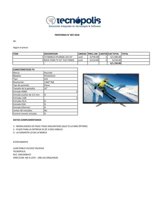 SR:
Según el precio
ITEM DESCRIPCION UNIDAD PREC.UNI CANTIDADSUB TOTAL TOTAL
1 TV MARCA HYUNDAI LED 32" unid S/750.00 2 S/1,500.00
2 RACK PARA TV 32" FIJO PARED unid S/110.00 2 S/220.00
S/1,720.00
Marca: Hyundai
Modelo: HYLED3231
Tipo: LED
Resolución: 1366*768
Tipo de pantalla: Plano
Tamaño de la pantalla: 32"
Entrada HDMI: 3
Entrada auxiliar de 3,5 mm: Sí
Entradas USB: 1
Entradas RCA: Sí
Entrada VGA: Sí
Entrada Ethernet: Sí
Lentes 3D incluidos: No
Control remoto incluido: Sí
DATOS COMPLEMENTARIOS
1.- MODALIDADES DE PAGO: PAGO ADELANTADO (QUE ES LO MÁS ÓPTIMO)
2.- PLAZO PARA LA ENTREGA ES DE 3 DÍAS HÁBILES
3.- LA GARANTÍA LO DA LA MARCA
ATENTAMENTE
JUAN PABLO VILCHEZ VALDIVIA
TECNÓPOLIS
RUC 10453406437
DIRECCION: MZ A LOTE - URB LAS ORQUIDEAS
PROFORMA N° 007-2018
CARACTERISTICAS TV:
 