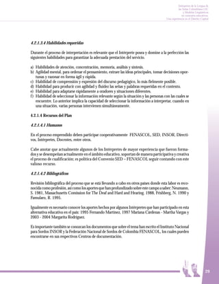 Intérpretes de la Lengua de
                                                                                                    las Señas Colombiana LSC
                                                                                                        y Modelos Lingüísticos
                                                                                                       en contextos educativos.
                                                                                          Una experiencia en el Distrito Capital




4.2.1.3.4 Habilidades requeridas

Durante el proceso de interpretación es relevante que el Intérprete posea y domine a la perfección las
siguientes habilidades para garantizar la adecuada prestación del servicio.

a) Habilidades de atención, concentración, memoria, análisis y síntesis.
b) Agilidad mental, para ordenar el pensamiento, extraer las ideas principales, tomar decisiones opor-
    tunas y razonar en forma ágil y rápida.
c) Habilidad de comprensión y expresión del discurso pedagógico, lo más fielmente posible.
d) Habilidad para producir con agilidad y fluidez las señas y palabras requeridas en el contexto.
e) Habilidad para adaptarse rápidamente a oradores y situaciones diferentes.
f ) Habilidad de seleccionar la información relevante según la situación y las personas con las cuales se
    encuentre. Lo anterior implica la capacidad de seleccionar la información a interpretar, cuando en
    una situación, varias personas intervienen simultáneamente.

4.2.1.4 Recursos del Plan

4.2.1.4.1 Humanos

En el proceso emprendido deben participar cooperativamente FENASCOL, SED, INSOR, Directi-
vos, Intérpretes, Docentes, entre otros.

Cabe anotar que actualmente algunos de los Intérpretes de mayor experiencia que fueron forma-
dos y se desempeñan actualmente en el ámbito educativo, soportan de manera participativa y creativa
el proceso de cualificación; es política del Convenio SED – FENASCOL seguir contando con este
valioso recurso.

4.2.1.4.2 Bibliográficos

Revisión bibliográfica del proceso que se está llevando a cabo en otros países donde esta labor es reco-
nocida como profesión, así como los aportes que han profundizado sobre este campo a saber: Neumann,
S. 1981, Massachusetts Comission for The Deaf and Hard and Hearing. 1988, Frishberg, N. 1990 y
Famularo, R. 1995.

Igualmente es necesario conocer los aportes hechos por algunos Intérpretes que han participado en esta
alternativa educativa en el país: 1995 Fernando Martínez, 1997 Mariana Cárdenas - Martha Vargas y
2003 - 2004 Margarita Rodríguez.

Es importante también se conozcan los documentos que sobre el tema han escrito el Instituto Nacional
para Sordos INSOR y la Federación Nacional de Sordos de Colombia FENASCOL, los cuales pueden
encontrarse en sus respectivos Centros de documentación.




                                                                                                                             29
 