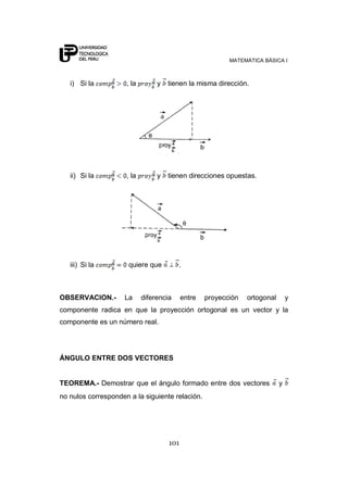 MATEMÁTICA BÁSICA I
101
i) Si la , la y tienen la misma dirección.
ii) Si la , la y tienen direcciones opuestas.
iii) Si la quiere que .
OBSERVACION.- La diferencia entre proyección ortogonal y
componente radica en que la proyección ortogonal es un vector y la
componente es un número real.
ÁNGULO ENTRE DOS VECTORES
TEOREMA.- Demostrar que el ángulo formado entre dos vectores y
no nulos corresponden a la siguiente relación.
 