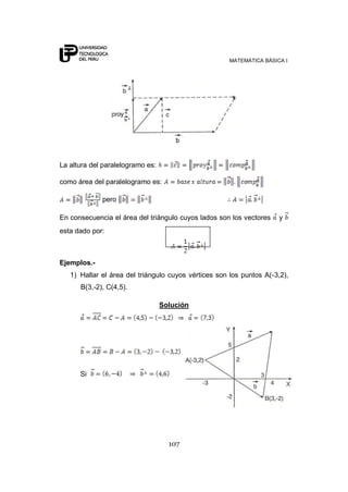 MATEMÁTICA BÁSICA I
107
La altura del paralelogramo es:
como área del paralelogramo es:
pero
En consecuencia el área del triángulo cuyos lados son los vectores y
esta dado por:
Ejemplos.-
1) Hallar el área del triángulo cuyos vértices son los puntos A(-3,2),
B(3,-2), C(4,5).
Solución
Si
 