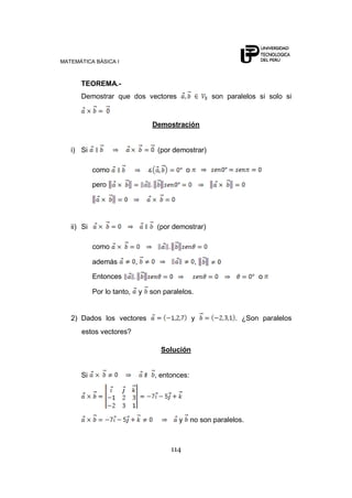 MATEMÁTICA BÁSICA I
114
TEOREMA.-
Demostrar que dos vectores son paralelos si solo si
Demostración
i) Si (por demostrar)
como o
pero
ii) Si (por demostrar)
como
además , ,
Entonces o
Por lo tanto, y son paralelos.
2) Dados los vectores y . ¿Son paralelos
estos vectores?
Solución
Si , entonces:
y no son paralelos.
 