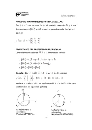 MATEMÁTICA BÁSICA I
115
PRODUCTO MIXTO O PRODUCTO TRIPLE ESCALAR.-
Sea , y tres vectores de , al producto mixto de , y que
denotaremos por se define como el producto escalar de y .
Es decir:
PROPIEDADES DEL PRODUCTO TRIPLE ESCALAR
Consideremos los vectores , entonces se verifica:
1)
2)
3)
Ejemplo.- Si , y , entonces
mediante el producto mixto, se puede describir la orientación (tal como
se observa en los siguientes gráficos).
La flecha indica la
orientación
Positiva (LEVOGIRA).
La flecha indica la
orientación
Negativa (DESTROGIRA).
 