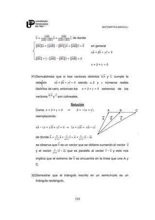 MATEMÁTICA BÁSICA I
133
, de donde
en general
31)Demuéstrese que si tres vectores distintos , y , cumple la
relación siendo y números reales
distintos de cero, entonces los extremos de los
vectores , y son colineales.
Solución
Como ,
reemplazando:
de donde
se observa que es un vector que se obtiene sumando el vector
y el vector que es paralelo al vector y esto nos
implica que el extremo de se encuentra en la línea que une A y
C.
32)Demostrar que el triángulo inscrito en un semicírculo es un
triángulo rectángulo.
 