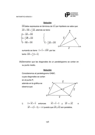MATEMÁTICA BÁSICA I
136
Solución
debe expresarse en términos de , por hipótesis se sabe que:
, además se tiene:
sumando se tiene: por los
tanto:
35)Demostrar que las diagonales de un paralelogramo se cortan en
su punto medio.
Solución
Consideremos el paralelogramo OABC.
cuyas diagonales se cortan
en el punto P,
además en la gráfica se
observa que:
i) entonces y o
puesto que y son paralelos.
 