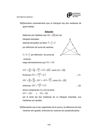 MATEMÁTICA BÁSICA I
140
39)Demostrar vectorialmente que un triángulo hay dos medianas de
igual medida.
Solución
Sabemos por hipótesis que por ser
triángulo isósceles:
además del grafico se tiene:
por definición de suma de vectores
por definición de suma de
vectores.
luego demostraremos que
, como
Entonces … (1)
, como
entonces: … (2)
ahora comparando (1) y (2) se tiene:
por lo tanto las dos medianas de un triángulo isósceles, sus
medianas son iguales.
40)Demostrar que si las magnitudes de la suma y la diferencia de dos
vectores son iguales, entonces los vectores son perpendiculares.
 