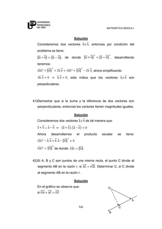 MATEMÁTICA BÁSICA I
141
Solución
Consideremos dos vectores , entonces por condición del
problema se tiene:
, de donde , desarrollando
tenemos:
, ahora simplificando
, esto indica que los vectores son
perpediculares.
41)Demostrar que si la suma y la diferencia de dos vectores son
perpendiculares, entonces los vectores tienen magnitudes iguales.
Solución
Consideremos dos vectores de tal manera que:
Ahora desarrollamos el producto escalar se tiene:
de donde:
42)Si A, B y C son puntos de una misma recta, el punto C divide al
segmento AB en la razón r, si . Determinar C, si C divide
al segmento AB en la razón r.
Solución
En el gráfico se observa que:
si
 
