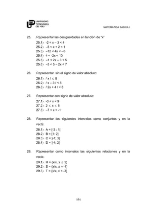 MATEMÁTICA BÁSICA I
161
25. Representar las desigualdades en función de “x”
25.1) -2 < x – 3 < 4
25.2) –5 < x + 2 < 1
25.3) –12 < 4x < - 8
25.4) 4 < -2x < 10
25.5) –1 < 2x – 3 < 5
25.6) –3 < 5 – 2x < 7
26. Representar sin el signo de valor absoluto:
26.1) / x / 8
26.2) / x – 3 / < 8
26.3) / 2x + 4 / < 8
27. Representar con signo de valor absoluto:
27.1) -3 < x < 9
27.2) 2 x 8
27.3) –7 < x < -1
28. Representar los siguientes intervalos como conjuntos y en la
recta:
28.1) A = [-3 ; 1[
28.2) B = [1: 2]
28.3) C = ]-1; 3]
28.4) D = ]-4; 2[
29. Representar como intervalos las siguientes relaciones y en la
recta:
29.1) R = {x/x, x 2}
29.2) S = {x/x, x > -1}
29.3) T = {x/x, x < -3}
 