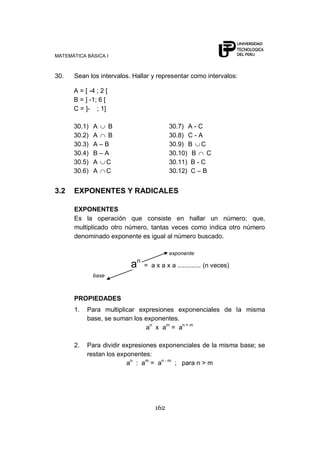 MATEMÁTICA BÁSICA I
162
30. Sean los intervalos. Hallar y representar como intervalos:
A = [ -4 ; 2 [
B = ] -1; 6 [
C = ]- ; 1]
30.1) A B 30.7) A - C
30.2) A B 30.8) C - A
30.3) A – B 30.9) B C
30.4) B – A 30.10) B C
30.5) A C 30.11) B - C
30.6) A C 30.12) C – B
3.2 EXPONENTES Y RADICALES
EXPONENTES
Es la operación que consiste en hallar un número; que,
multiplicado otro número, tantas veces como indica otro número
denominado exponente es igual al número buscado.
exponente
an
= a x a x a ............. (n veces)
base
PROPIEDADES
1. Para multiplicar expresiones exponenciales de la misma
base, se suman los exponentes.
an
x am
= an + m
2. Para dividir expresiones exponenciales de la misma base; se
restan los exponentes:
an
: am
= an - m
; para n > m
 