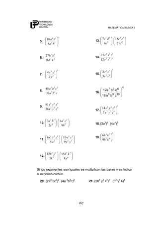 MATEMÁTICA BÁSICA I
167
5.
4
23
24
6
18
ba
ba
6. 35
33
16
27
kh
kh
7.
3
2
33
2
4
y
yx
8.
cba
cba
45
537
32
48
9. 574
468
36
81
zyx
zyx
10. 2
23
4
32
9
4
2
3
b
ca
c
ba
11. 75
25
2
534
9
10
5
6
yy
xw
w
zyx
12. 6
34
5
43
8
15
5
12
y
kh
k
yh
13. 5
74
5
43
21
18
6
7
d
ec
e
dc
14. 522
224
12
27
tsr
tsr
15.
5
35
53
3
2
sr
sr
16.
4
1065
637
cba18
cba12
17.
5
872
945
7
14
zyx
zyx
18.(3a3
)2
(4a4
)2
19.
3
93
74
9
6
kh
kh
Si los exponentes son iguales se multiplican las bases y se indica
el exponen común.
20. (2a2
bc3
)2
(4a 3
b2
c)2
21. (5h4
y3
k2
)4
(h2
y4
k)4
 