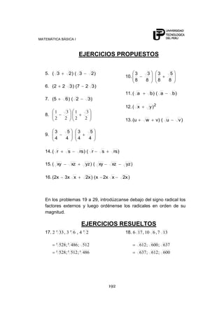 MATEMÁTICA BÁSICA I
192
EJERCICIOS PROPUESTOS
5. )23()23(
6. )327()322(
7. )32()65(
8.
2
3
2
1
2
3
2
1
9.
4
5
4
3
4
5
4
3
10.
8
5
8
3
8
3
8
3
11. )ba()ba(
12. 2
)yx(
13. )vu()vwu(
14. )rssr()rssr(
15. )yzxzxy()yzxzxy(
16. )x2xx2x()x2xx3x2(
En los problemas 19 a 29, introdúzcanse debajo del signo radical los
factores externos y luego ordénense los radicales en orden de su
magnitud.
EJERCICIOS RESUELTOS
17. 444
24,63,332
444
44
486;512;528
512;486;528
18. 137,610,176
600;612;637
637;600;612
 