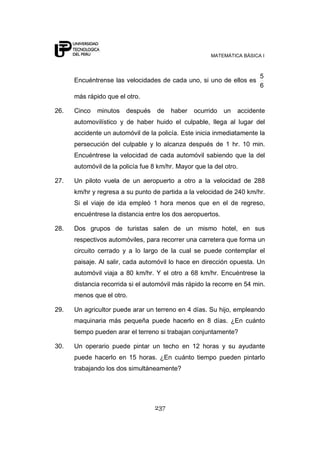 MATEMÁTICA BÁSICA I
237
Encuéntrense las velocidades de cada uno, si uno de ellos es
6
5
más rápido que el otro.
26. Cinco minutos después de haber ocurrido un accidente
automovilístico y de haber huido el culpable, llega al lugar del
accidente un automóvil de la policía. Este inicia inmediatamente la
persecución del culpable y lo alcanza después de 1 hr. 10 min.
Encuéntrese la velocidad de cada automóvil sabiendo que la del
automóvil de la policía fue 8 km/hr. Mayor que la del otro.
27. Un piloto vuela de un aeropuerto a otro a la velocidad de 288
km/hr y regresa a su punto de partida a la velocidad de 240 km/hr.
Si el viaje de ida empleó 1 hora menos que en el de regreso,
encuéntrese la distancia entre los dos aeropuertos.
28. Dos grupos de turistas salen de un mismo hotel, en sus
respectivos automóviles, para recorrer una carretera que forma un
circuito cerrado y a lo largo de la cual se puede contemplar el
paisaje. Al salir, cada automóvil lo hace en dirección opuesta. Un
automóvil viaja a 80 km/hr. Y el otro a 68 km/hr. Encuéntrese la
distancia recorrida si el automóvil más rápido la recorre en 54 min.
menos que el otro.
29. Un agricultor puede arar un terreno en 4 días. Su hijo, empleando
maquinaria más pequeña puede hacerlo en 8 días. ¿En cuánto
tiempo pueden arar el terreno si trabajan conjuntamente?
30. Un operario puede pintar un techo en 12 horas y su ayudante
puede hacerlo en 15 horas. ¿En cuánto tiempo pueden pintarlo
trabajando los dos simultáneamente?
 