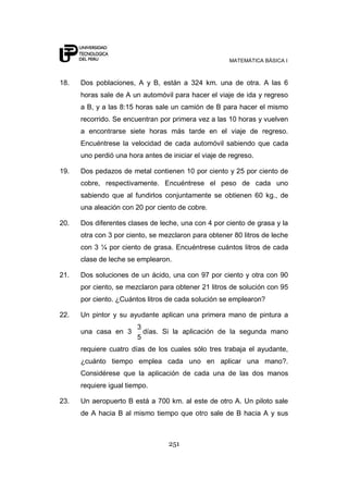 MATEMÁTICA BÁSICA I
251
18. Dos poblaciones, A y B, están a 324 km. una de otra. A las 6
horas sale de A un automóvil para hacer el viaje de ida y regreso
a B, y a las 8:15 horas sale un camión de B para hacer el mismo
recorrido. Se encuentran por primera vez a las 10 horas y vuelven
a encontrarse siete horas más tarde en el viaje de regreso.
Encuéntrese la velocidad de cada automóvil sabiendo que cada
uno perdió una hora antes de iniciar el viaje de regreso.
19. Dos pedazos de metal contienen 10 por ciento y 25 por ciento de
cobre, respectivamente. Encuéntrese el peso de cada uno
sabiendo que al fundirlos conjuntamente se obtienen 60 kg., de
una aleación con 20 por ciento de cobre.
20. Dos diferentes clases de leche, una con 4 por ciento de grasa y la
otra con 3 por ciento, se mezclaron para obtener 80 litros de leche
con 3 ¼ por ciento de grasa. Encuéntrese cuántos litros de cada
clase de leche se emplearon.
21. Dos soluciones de un ácido, una con 97 por ciento y otra con 90
por ciento, se mezclaron para obtener 21 litros de solución con 95
por ciento. ¿Cuántos litros de cada solución se emplearon?
22. Un pintor y su ayudante aplican una primera mano de pintura a
una casa en 3
5
3
días. Si la aplicación de la segunda mano
requiere cuatro días de los cuales sólo tres trabaja el ayudante,
¿cuánto tiempo emplea cada uno en aplicar una mano?.
Considérese que la aplicación de cada una de las dos manos
requiere igual tiempo.
23. Un aeropuerto B está a 700 km. al este de otro A. Un piloto sale
de A hacia B al mismo tiempo que otro sale de B hacia A y sus
 