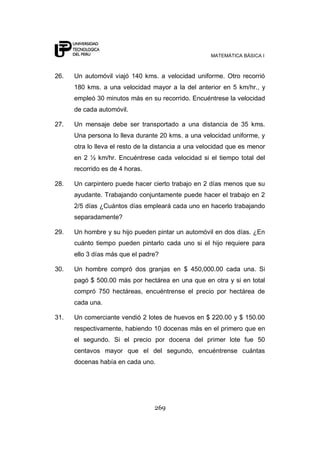 MATEMÁTICA BÁSICA I
269
26. Un automóvil viajó 140 kms. a velocidad uniforme. Otro recorrió
180 kms. a una velocidad mayor a la del anterior en 5 km/hr., y
empleó 30 minutos más en su recorrido. Encuéntrese la velocidad
de cada automóvil.
27. Un mensaje debe ser transportado a una distancia de 35 kms.
Una persona lo lleva durante 20 kms. a una velocidad uniforme, y
otra lo lleva el resto de la distancia a una velocidad que es menor
en 2 ½ km/hr. Encuéntrese cada velocidad si el tiempo total del
recorrido es de 4 horas.
28. Un carpintero puede hacer cierto trabajo en 2 días menos que su
ayudante. Trabajando conjuntamente puede hacer el trabajo en 2
2/5 días ¿Cuántos días empleará cada uno en hacerlo trabajando
separadamente?
29. Un hombre y su hijo pueden pintar un automóvil en dos días. ¿En
cuánto tiempo pueden pintarlo cada uno si el hijo requiere para
ello 3 días más que el padre?
30. Un hombre compró dos granjas en $ 450,000.00 cada una. Si
pagó $ 500.00 más por hectárea en una que en otra y si en total
compró 750 hectáreas, encuéntrense el precio por hectárea de
cada una.
31. Un comerciante vendió 2 lotes de huevos en $ 220.00 y $ 150.00
respectivamente, habiendo 10 docenas más en el primero que en
el segundo. Si el precio por docena del primer lote fue 50
centavos mayor que el del segundo, encuéntrense cuántas
docenas había en cada uno.
 