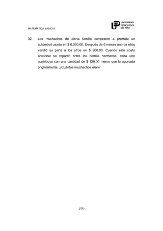 MATEMÁTICA BÁSICA I
270
32. Los muchachos de cierta familia compraron a prorrata un
automóvil usado en $ 6,000.00. Después de 6 meses uno de ellos
vendió su parte a los otros en $ 900.00. Cuando este costo
adicional se repartió entre los demás hermanos, cada uno
contribuyó con una cantidad de $ 120.00 menor que la aportada
originalmente. ¿Cuántos muchachos eran?
 