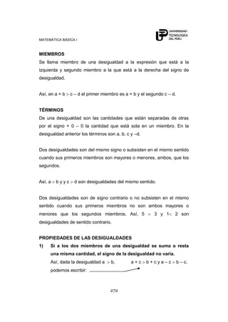 MATEMÁTICA BÁSICA I
272
MIEMBROS
Se llama miembro de una desigualdad a la expresión que está a la
izquierda y segundo miembro a la que está a la derecha del signo de
desigualdad.
Así, en a + b c – d el primer miembro es a + b y el segundo c – d.
TÉRMINOS
De una desigualdad son las cantidades que están separadas de otras
por el signo + 0 – 0 la cantidad que está sola en un miembro. En la
desigualdad anterior los términos son a, b, c y –d.
Dos desigualdades son del mismo signo o subsisten en el mismo sentido
cuando sus primeros miembros son mayores o menores, ambos, que los
segundos.
Así, a b y y c d son desigualdades del mismo sentido.
Dos desigualdades son de signo contrario o no subsisten en el mismo
sentido cuando sus primeros miembros no son ambos mayores o
menores que los segundos miembros. Así, 5 3 y 1 2 son
desigualdades de sentido contrario.
PROPIEDADES DE LAS DESIGUALDADES
1) Si a los dos miembros de una desigualdad se suma o resta
una misma cantidad, el signo de la desigualdad no varía.
Así, dada la desigualdad a b, a + c b + c y a – c b – c.
podemos escribir:
 