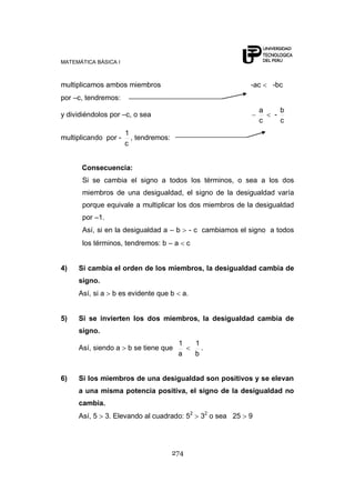 MATEMÁTICA BÁSICA I
274
multiplicamos ambos miembros -ac -bc
por –c, tendremos:
y dividiéndolos por –c, o sea
c
a
-
c
b
multiplicando por -
c
1
, tendremos:
Consecuencia:
Si se cambia el signo a todos los términos, o sea a los dos
miembros de una desigualdad, el signo de la desigualdad varía
porque equivale a multiplicar los dos miembros de la desigualdad
por –1.
Así, si en la desigualdad a – b - c cambiamos el signo a todos
los términos, tendremos: b – a c
4) Si cambia el orden de los miembros, la desigualdad cambia de
signo.
Así, si a b es evidente que b a.
5) Si se invierten los dos miembros, la desigualdad cambia de
signo.
Así, siendo a b se tiene que
a
1
b
1
.
6) Si los miembros de una desigualdad son positivos y se elevan
a una misma potencia positiva, el signo de la desigualdad no
cambia.
Así, 5 3. Elevando al cuadrado: 52
32
o sea 25 9
 