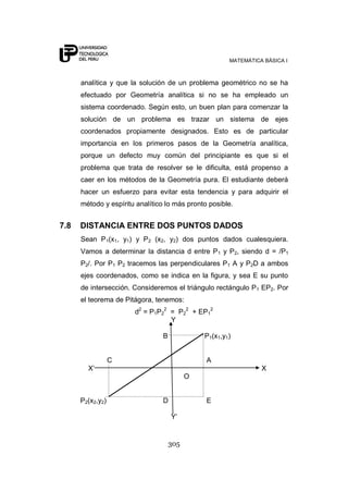 MATEMÁTICA BÁSICA I
305
analítica y que la solución de un problema geométrico no se ha
efectuado por Geometría analítica si no se ha empleado un
sistema coordenado. Según esto, un buen plan para comenzar la
solución de un problema es trazar un sistema de ejes
coordenados propiamente designados. Esto es de particular
importancia en los primeros pasos de la Geometría analítica,
porque un defecto muy común del principiante es que si el
problema que trata de resolver se le dificulta, está propenso a
caer en los métodos de la Geometría pura. El estudiante deberá
hacer un esfuerzo para evitar esta tendencia y para adquirir el
método y espíritu analítico lo más pronto posible.
7.8 DISTANCIA ENTRE DOS PUNTOS DADOS
Sean P1(x1, y1) y P2 (x2, y2) dos puntos dados cualesquiera.
Vamos a determinar la distancia d entre P1 y P2, siendo d = /P1
P2/. Por P1 P2 tracemos las perpendiculares P1 A y P2D a ambos
ejes coordenados, como se indica en la figura, y sea E su punto
de intersección. Consideremos el triángulo rectángulo P1 EP2. Por
el teorema de Pitágora, tenemos:
d2
= P1P2
2
= P2
2
+ EP1
2
Y
B P1(x1,y1)
C A
X‟ X
O
P2(x2,y2) D E
Y‟
 