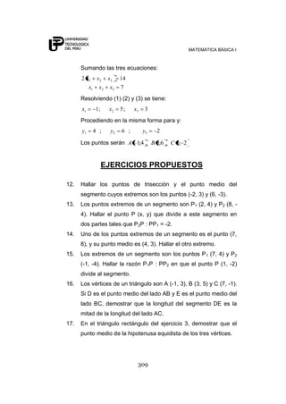 MATEMÁTICA BÁSICA I
309
Sumando las tres ecuaciones:
7
142
321
321
xxx
xxx
Resolviendo (1) (2) y (3) se tiene:
3;5;1 321 xxx
Procediendo en la misma forma para y:
2;6;4 321 yyy
Los puntos serán 2;3,6;5,4;1 CBA
EJERCICIOS PROPUESTOS
12. Hallar los puntos de trisección y el punto medio del
segmento cuyos extremos son los puntos (-2, 3) y (6, -3).
13. Los puntos extremos de un segmento son P1 (2, 4) y P2 (8, -
4). Hallar el punto P (x, y) que divide a este segmento en
dos partes tales que P2P : PP1 = -2.
14. Uno de los puntos extremos de un segmento es el punto (7,
8), y su punto medio es (4, 3). Hallar el otro extremo.
15. Los extremos de un segmento son los puntos P1 (7, 4) y P2
(-1, -4). Hallar la razón P1P : PP2 en que el punto P (1, -2)
divide al segmento.
16. Los vértices de un triángulo son A (-1, 3), B (3, 5) y C (7, -1).
Si D es el punto medio del lado AB y E es el punto medio del
lado BC, demostrar que la longitud del segmento DE es la
mitad de la longitud del lado AC.
17. En el triángulo rectángulo del ejercicio 3, demostrar que el
punto medio de la hipotenusa equidista de los tres vértices.
 