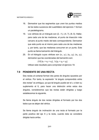 MATEMÁTICA BÁSICA I
310
18. Demostrar que los segmentos que unen los puntos medios
de los lados sucesivos del cuadrilátero del ejercicio 1 forman
un paralelogramo.
19. Los vértices de un triángulo son (2, -1), (-4, 7), (8, 0). Hallar,
para cada una de las medianas, el punto de trisección más
cercano al punto medio del lado correspondiente. Demostrar
que este punto es el mismo para cada una de las medianas
y, por tanto, que las medianas concurren en un punto. Este
punto se llama baricentro del triángulo.
20. En el triángulo cuyos vértices son (x1, y1), (x2, y2), (x3, y3),
demostrar que las coordenadas del baricentro son:
(1/2 [x1 + x2 + x3] , ½ [y1 + y2 + y3]
Utilizar este resultado para comprobar el ejercicio 19.
7.9 PENDIENTE DE UNA RECTA
Dos rectas al cortarse forman dos pares de ángulos opuestos por
el vértice. Por tanto, la expresión “el ángulo comprendido entre
dos rectas” es ambigua, ya que tal ángulo puede ser el o bien su
suplemento el ß, para hacer una distinción entre estos dos
ángulos, consideramos que las rectas están dirigidas y luego
establecemos la siguiente.
Se llama ángulo de dos rectas dirigidas al formado por los dos
lados que se alejan del vértice.
Se llama ángulo de inclinación de una recta el formado por la
parte positiva del eje X y la recta, cuando ésta se considera
dirigida hacia arriba.
 