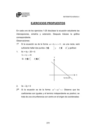 MATEMÁTICA BÁSICA I
319
EJERCICIOS PROPUESTOS
En cada uno de los ejercicios 1-25 discútase la ecuación estudiante las
intercepciones, simetría y extensión. Después trácese la gráfica
correspondiente.
Observaciones:
1ro
Si la ecuación es de la forma 0cbyax ; es una recta, será
suficiente hallar dos puntos 0;;0 21 PyP y graficar:
1. 5x + 4y – 20 = 0
2045 yx
Si 0;45;0 21 PP
2. 3x – 2y = 0
2da
Si la ecuación es de la forma: cayax 22
Observe que los
coeficientes son iguales y el termino independiente es positivo; se
trata de una circunferencia con centro en el origen de coordenadas:
Y
X
5x+4y=20
 