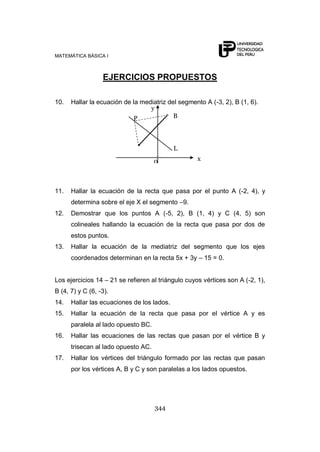 MATEMÁTICA BÁSICA I
344
EJERCICIOS PROPUESTOS
10. Hallar la ecuación de la mediatriz del segmento A (-3, 2), B (1, 6).
11. Hallar la ecuación de la recta que pasa por el punto A (-2, 4), y
determina sobre el eje X el segmento –9.
12. Demostrar que los puntos A (-5, 2), B (1, 4) y C (4, 5) son
colineales hallando la ecuación de la recta que pasa por dos de
estos puntos.
13. Hallar la ecuación de la mediatriz del segmento que los ejes
coordenados determinan en la recta 5x + 3y – 15 = 0.
Los ejercicios 14 – 21 se refieren al triángulo cuyos vértices son A (-2, 1),
B (4, 7) y C (6, -3).
14. Hallar las ecuaciones de los lados.
15. Hallar la ecuación de la recta que pasa por el vértice A y es
paralela al lado opuesto BC.
16. Hallar las ecuaciones de las rectas que pasan por el vértice B y
trisecan al lado opuesto AC.
17. Hallar los vértices del triángulo formado por las rectas que pasan
por los vértices A, B y C y son paralelas a los lados opuestos.
L
BP
0 x
y
 