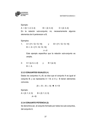 MATEMÁTICA BÁSICA I
37
Ejemplo:
A = {0; 1; 2; 3; 4} B = {2; 3; 4} C = {2; 3; 4}
En la relación sub-conjunto; no, necesariamente algunos
elementos de A pertenecen a B.
Ejemplos:
1. A = {11; 12; 13; 14} y B = {11; 12; 13; 14}
B A = {11; 12; 13; 14}
BA
Este ejemplo especifica que la relación sub-conjunto es
amplia.
2. A = {a; b; c; d} y B = {a; b}
B A
2.3.3 CONJUNTOS IGUALES (=)
Dados los conjuntos A y B; se dice que el conjunto A es igual al
conjunto B; y se representa A = B; sí A y B tienen elementos
comunes.
{A B B A}  A = B
Ejemplo:
A = {0; 1; 2; 3} B = {0; 1; 2; 3}
A = B
2.3.4 CONJUNTO POTENCIA (2)
Se denomina así, al conjunto formado por todos los sub-conjuntos,
del conjunto A.
 