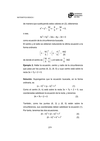 MATEMÁTICA BÁSICA I
370
de manera que sustituyendo estos valores en (2), obtenemos
x2
+ y2
-
5
32
x -
5
8
y -
5
34
= 0,
o sea,
5x2
+ 5y2
– 32x – 8y – 34 = 0
como ecuación de la circunferencia buscada.
El centro y el radio se obtienen reduciendo la última ecuación a la
forma ordinaria
25
442
5
4
y
5
16
x
22
de donde el centro es
5
4
,
5
16
y el radio es 442
5
1
Ejemplo 2. Hallar la ecuación, centro y radio de la circunferencia
que pasa por los puntos (6, 2), (8, 0) y cuyo centro está sobre la
recta 3x + 7y + 2 = 0.
Solución. Supongamos que la ecuación buscada, en la forma
ordinaria, es
(x – h)2
+ (y – k)2
= r2
(1)
Como el centro (h, k) está sobre la recta 3x + 7y + 2 = 0, sus
coordenadas satisfacen la ecuación de la recta, y tenemos
3h + 7k + 2 = 0 (3)
También, como los puntos (6, 2) y (8, 0) están sobre la
circunferencia, sus coordenadas deben satisfacer la ecuación (1).
Por tanto, tenemos las dos ecuaciones.
(6 – h)2
+ (2 – k)2
= r2
(4)
(8 – h)2
+ k2
= r2
(5)
 