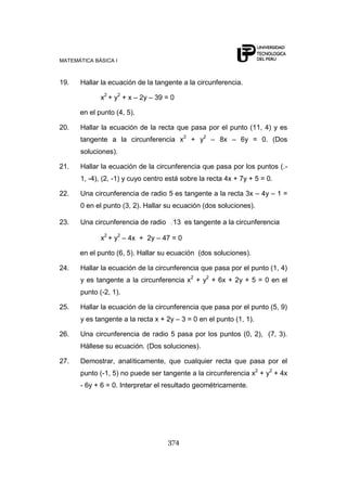 MATEMÁTICA BÁSICA I
374
19. Hallar la ecuación de la tangente a la circunferencia.
x2
+ y2
+ x – 2y – 39 = 0
en el punto (4, 5).
20. Hallar la ecuación de la recta que pasa por el punto (11, 4) y es
tangente a la circunferencia x2
+ y2
– 8x – 6y = 0. (Dos
soluciones).
21. Hallar la ecuación de la circunferencia que pasa por los puntos (.-
1, -4), (2, -1) y cuyo centro está sobre la recta 4x + 7y + 5 = 0.
22. Una circunferencia de radio 5 es tangente a la recta 3x – 4y – 1 =
0 en el punto (3, 2). Hallar su ecuación (dos soluciones).
23. Una circunferencia de radio 13 es tangente a la circunferencia
x2
+ y2
– 4x + 2y – 47 = 0
en el punto (6, 5). Hallar su ecuación (dos soluciones).
24. Hallar la ecuación de la circunferencia que pasa por el punto (1, 4)
y es tangente a la circunferencia x2
+ y2
+ 6x + 2y + 5 = 0 en el
punto (-2, 1).
25. Hallar la ecuación de la circunferencia que pasa por el punto (5, 9)
y es tangente a la recta x + 2y – 3 = 0 en el punto (1, 1).
26. Una circunferencia de radio 5 pasa por los puntos (0, 2), (7, 3).
Hállese su ecuación. (Dos soluciones).
27. Demostrar, analíticamente, que cualquier recta que pasa por el
punto (-1, 5) no puede ser tangente a la circunferencia x2
+ y2
+ 4x
- 6y + 6 = 0. Interpretar el resultado geométricamente.
 