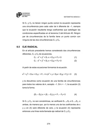 MATEMÁTICA BÁSICA I
379
Si C1 y C2 no tienen ningún punto común la ecuación representa
una circunferencia para cada valor de k diferente de –1, siempre
que la ecuación resultante tenga coeficientes que satisfagan las
condiciones especificadas en el teorema 2 del Artículo 40. Ningún
par de circunferencias de la familia tiene un punto común con
ninguna de las dos circunferencias C1 y C2.
8.5 EJE RADICAL
En el artículo precedente hemos considerado dos circunferencias
diferentes, C1 y C2 de ecuaciones.
C1 : x2
+ y2
+ D1 x + E1y + F1= 0 (1)
C1 : x2
+ y2
+ D2 x + E2y + F2= 0 (2)
A partir de estas ecuaciones formamos la ecuación.
x2
+ y2
+ D1x + E1y + F1 + k (x2
+ y + D2x + E2y + F2) = 0 (3)
y la discutimos como ecuación de una familia de circunferencias
para todos los valores de k, excepto –1. Si k = - 1, la ecuación (3)
toma la forma.
(D1 – D2) x + (E1 – E2) y + F1 – F2= 0 (4)
Si C1 y C2, no son concéntricas, se verificará D1 D2 o E1 E2, o
ambas, de manera que por lo menos uno de los coeficientes de x
y y en (4) será diferente de cero, y la ecuación (4) representa
entonces una línea recta llamada eje radical de C1 y C2.
 