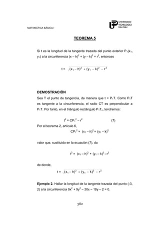 MATEMÁTICA BÁSICA I
382
TEOREMA 5
Si t es la longitud de la tangente trazada del punto exterior P1(x1,
y1) a la circunferencia (x – h)2
+ (y – k)2
= r2
, entonces
t = 22
1
2
1 r)ky()hx(
DEMOSTRACIÓN
Sea T el punto de tangencia, de manera que t = P1T. Como P1T
es tangente a la circunferencia, el radio CT es perpendicular a
P1T. Por tanto, en el triángulo rectángulo P1Tc, tendremos:
t2
= CP1
2
– r2
(7)
Por el teorema 2, artículo 6,
CP1
2
= (x1 – h)2
+ (y1 – k)2
valor que, sustituido en la ecuación (7), da
t2
= (x1 – h)2
+ (y1 – k)2
- r2
de donde,
t = 22
1
2
1 r)ky()hx(
Ejemplo 2. Hallar la longitud de la tangente trazada del punto (-3,
2) a la circunferencia 9x2
+ 9y2
– 30x – 18y – 2 = 0.
 
