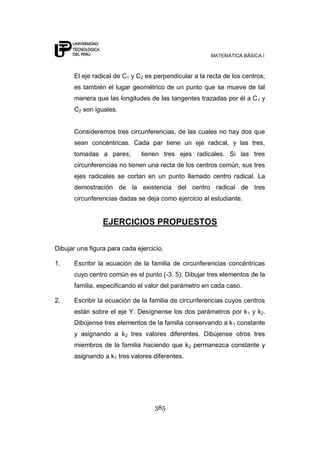 MATEMÁTICA BÁSICA I
385
El eje radical de C1 y C2 es perpendicular a la recta de los centros;
es también el lugar geométrico de un punto que se mueve de tal
manera que las longitudes de las tangentes trazadas por él a C1 y
C2 son iguales.
Consideremos tres circunferencias, de las cuales no hay dos que
sean concéntricas. Cada par tiene un eje radical, y las tres,
tomadas a pares, tienen tres ejes radicales. Si las tres
circunferencias no tienen una recta de los centros común, sus tres
ejes radicales se cortan en un punto llamado centro radical. La
demostración de la existencia del centro radical de tres
circunferencias dadas se deja como ejercicio al estudiante.
EJERCICIOS PROPUESTOS
Dibujar una figura para cada ejercicio.
1. Escribir la ecuación de la familia de circunferencias concéntricas
cuyo centro común es el punto (-3, 5). Dibujar tres elementos de la
familia, especificando el valor del parámetro en cada caso.
2. Escribir la ecuación de la familia de circunferencias cuyos centros
están sobre el eje Y. Desígnense los dos parámetros por k1 y k2.
Dibújense tres elementos de la familia conservando a k1 constante
y asignando a k2 tres valores diferentes. Dibújense otros tres
miembros de la familia haciendo que k2 permanezca constante y
asignando a k1 tres valores diferentes.
 