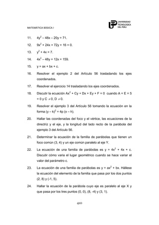 MATEMÁTICA BÁSICA I
410
11. 4y2
– 48x – 20y = 71.
12. 9x2
+ 24x + 72y + 16 = 0.
13. y2
+ 4x = 7.
14. 4x2
– 48y + 12x = 159.
15. y = ax + bx + c.
16. Resolver el ejemplo 2 del Artículo 56 trasladando los ejes
coordenados.
17. Resolver el ejercicio 14 trasladando los ejes coordenados.
18. Discutir la ecuación Ax2
+ Cy + Dx + Ey + F = 0 cuando A = E = 5
= 0 y C 0, D 0.
19. Resolver el ejemplo 3 del Artículo 56 tomando la ecuación en la
forma (y – k)2
= 4p (x – h).
20. Hallar las coordenadas del foco y el vértice, las ecuaciones de la
directriz y el eje, y la longitud del lado recto de la parábola del
ejemplo 3 del Artículo 56.
21. Determinar la ecuación de la familia de parábolas que tienen un
foco común (3, 4) y un eje común paralelo al eje Y.
22. La ecuación de una familia de parábolas es y = 4x2
+ 4x + c.
Discutir cómo varia el lugar geométrico cuando se hace variar el
valor del parámetro c.
23. La ecuación de una familia de parábolas es y = ax2
+ bx. Hállese
la ecuación del elemento de la familia que pasa por los dos puntos
(2, 8) y (-1, 5).
24. Hallar la ecuación de la parábola cuyo eje es paralelo al eje X y
que pasa por los tres puntos (0, 0), (8, -4) y (3, 1).
 