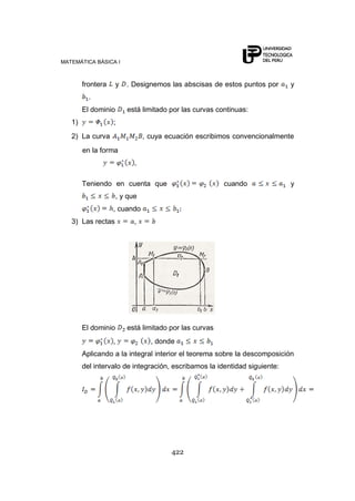 MATEMÁTICA BÁSICA I
422
frontera y . Designemos las abscisas de estos puntos por y
.
El dominio está limitado por las curvas continuas:
1) ;
2) La curva , cuya ecuación escribimos convencionalmente
en la forma
,
Teniendo en cuenta que cuando y
, y que
, cuando
3) Las rectas ,
El dominio está limitado por las curvas
, , donde
Aplicando a la integral interior el teorema sobre la descomposición
del intervalo de integración, escribamos la identidad siguiente:
 