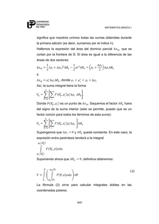 MATEMÁTICA BÁSICA I
441
significa que nosotros unimos todas las sumas obtenidas durante
la primera adición (es decir, sumamos por el índice ).
Hallemos la expresión del área del dominio parcial , que se
cortan por la frontera de D. El área es igual a la diferencia de las
áreas de dos sectores:
ó
, donde
Así, la suma integral tiene la forma
Donde es un punto de . Saquemos el factor fuera
del signo de la suma interior (esto se permite, puesto que es un
factor común para todos los términos de esta suma):
Supongamos que y queda constante. En este caso, la
expresión entre paréntesis tenderá a la integral
Suponiendo ahora que , definitiva obtenemos:
La fórmula (3) sirve para calcular integrales dobles en las
coordenadas polares.
(3)
 