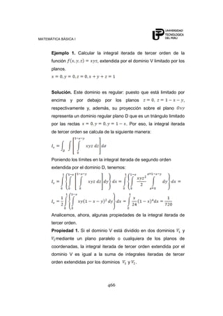 MATEMÁTICA BÁSICA I
466
Ejemplo 1. Calcular la integral iterada de tercer orden de la
función , extendida por el dominio V limitado por los
planos.
Solución. Este dominio es regular: puesto que está limitado por
encima y por debajo por los planos ,
respectivamente y, además, su proyección sobre el plano
representa un dominio regular plano D que es un triángulo limitado
por las rectas . Por eso, la integral iterada
de tercer orden se calcula de la siguiente manera:
Poniendo los límites en la integral iterada de segundo orden
extendida por el dominio D, tenemos:
Analicemos, ahora, algunas propiedades de la integral iterada de
tercer orden.
Propiedad 1. Si el dominio V está dividido en dos dominios y
mediante un plano paralelo o cualquiera de los planos de
coordenadas, la integral iterada de tercer orden extendida por el
dominio V es igual a la suma de integrales iteradas de tercer
orden extendidas por los dominios y .
 