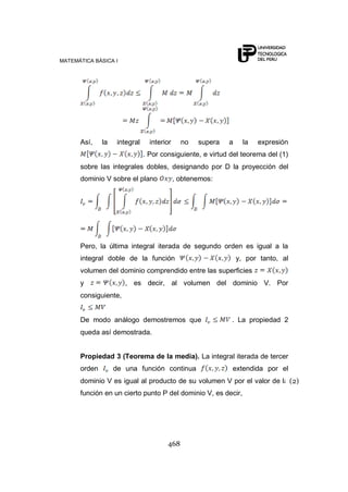 MATEMÁTICA BÁSICA I
468
Así, la integral interior no supera a la expresión
. Por consiguiente, e virtud del teorema del (1)
sobre las integrales dobles, designando por D la proyección del
dominio V sobre el plano , obtenemos:
Pero, la última integral iterada de segundo orden es igual a la
integral doble de la función y, por tanto, al
volumen del dominio comprendido entre las superficies
y , es decir, al volumen del dominio V. Por
consiguiente,
De modo análogo demostremos que . La propiedad 2
queda así demostrada.
Propiedad 3 (Teorema de la media). La integral iterada de tercer
orden de una función continua extendida por el
dominio V es igual al producto de su volumen V por el valor de la
función en un cierto punto P del dominio V, es decir,
(2)
 