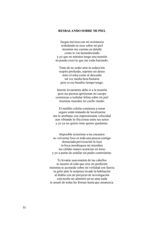 11
RESBALANDO SOBRE MI PIEL
Juegas traviesa con mi resistencia
resbalando tu sexo sobre mi piel
mientras me cuentas en detalle
como te vas humedeciendo
y yo que en minutos tengo una reunión
no puedo creer lo que me estás haciendo.
Trato de no ceder ante tu seducción
respiro profundo, reprimo mi deseo
miro el reloj como al descuido
tal vez media hora bastaría
pero ni ese bendito tiempo tengo.
Intento levantarme debo ir a la reunión
pero tus piernas aprisionan mi cuerpo
comienzas a resbalar felina sobre mi piel
mientras muerdes mi cuello riendo.
El maldito celular comienza a sonar
seguro están tratando de localizarme
me lo arrebatas con impresionante velocidad
aun vibrando lo friccionas entre tus senos
y yo ya no quiero irme quiero quedarme.
Imposible resistirme a tus encantos
no volverme loco es toda una proeza contigo
demasiada provocación la tuya
tu boca mordisquea mi miembro
tus cálidas manos acarician mi torso
y yo a punto de estallar sin poder controlarme.
Te levanto suavemente de tus cabellos
te susurro al oído que eres mi perdición
mientras te acomodo sobre mi virilidad con fuerza
tu grito ante la sorpresa invade la habitación
al diablo con mi proyecto de investigación
esta noche no admitiré un no ante nada
te amaré de todas las formas hasta que amanezca.
 