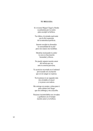12
TU BELLEZA
Si vivieran Miguel Ángel y Rodin
se pelearían por tu rostro
para esculpir tu belleza.
Tus labios, tú mirada cautivante
son la fiel expresión
de la naturaleza perfecta.
Intento esculpir tu desnudez
la sensualidad de tu piel
pero mis manos me tiemblan.
Modelas insinuando tu ardor
tu sexo es fascinación
humedad y tibieza.
No puedo separar nuestro amor
del artista que soy
ante tu sonrisa perversa.
Te acaricias recostada en el mármol
provocando mi excitación
que en mi sangre se expresa.
No lo pienso ni un segundo más
tiro al diablo el cincel
y te poseo con rudeza.
Me entrego en cuerpo y alma para ti
para calmar este fuego
que me embarga y me exacerba.
Pasiones incontrolables nos invaden
y grabamos en el tiempo
nuestro amor y tu belleza.
 