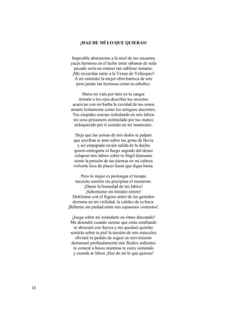 13
¡HAZ DE MÍ LO QUE QUIERAS!
Imposible abstraerme a la miel de tus encantos
yaces hermosa en el lecho entre sábanas de seda
pecado sería no retener tan sublime instante.
¡Me recuerdas tanto a la Venus de Velázquez!
A mi entender la mejor obra barroca de arte
pero jamás tan hermosa como tu esbeltez.
Daría mi vida por latir en tu sangre
mirarte a los ojos descifrar tus secretos
acariciar con mi barba la cavidad de tus senos
amarte lentamente como los antiguos ancestros.
Tus cúspides erectas resbalando en mis labios
mi sexo prisionero estimulado por tus manos
enloquecido por ti sumido en mi insensatez.
Deja que las yemas de mis dedos te palpen
que escriban te amo sobre tus gotas de lluvia
y así empapada recién salida de la ducha
quiero entregarte el fuego sagrado del deseo
colapsar mis labios sobre tu frágil diamante
sentir la presión de tus piernas en mi cabeza
volverte loca de placer hasta que digas basta.
Pero lo mejor es prolongar el tiempo
necesito sentirte sin precipitar el momento.
¡Dame la humedad de tus labios!
¡Saboréame sin timidez entero!
Deléitame con el fogoso ardor de tus gemidos
derrama en mi virilidad, la calidez de tu boca.
¡Bébeme sin piedad entre mis espasmos violentos!.
¡Juega sobre mi estandarte en ritmo danzando!
Me detendré cuando sientas que estás estallando
te abrazaré con fuerza y me quedaré quietito
sentirás sobre tu piel la tensión de mis músculos
obviaré tu pedido de seguir en movimiento
derramaré profundamente mis fluidos ardientes
te comeré a besos mientras te estoy sintiendo
y cuando te libere ¡Haz de mí lo que quieras!
 