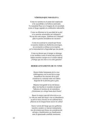 14
VÉRTIGO QUE NOS ELEVA
Como no sentirte en el cantar del crepúsculo
si he sucumbido a tu belleza cautivante.
Tu manantial fluye en el magma de mi ansiedad,
como el fuego sagrado en combustión indomable.
Como no diluirme en la suavidad de tu piel
si tu susurrar arrastradito me enloquece.
No me des más tregua. ¡Sublima mi voluntad!
¡Que tu pasión arrasadora me incinere!
Como no acariciar tu corazón por horas
si nuestros latidos en ebullición convergen,
mi excitación se diluye en tu respirar,
en la intensidad de tu fogosidad que me pierde.
Como no desear que el tiempo se detenga
si me moldeas como el metal más primitivo.
Arden nuestros cuerpos en el volcán sideral.
¡Vértigo que nos eleva a tu cielo genuino!
BEBER LENTAMENTE DE TU VINO
Quiero beber lentamente de tu vino
embriagarme con la miel de tu copa
humedecer los rincones de tu piel
cristalizar tu vertiente entre mis labios
degustar de tu pócima gota a gota.
Déjame transgredir la ley del deseo.
¡Que mis huellas te inunden sin pausa!
Saborea el instinto de mi naturaleza
¡Arrástrame en vértigo hasta decir basta!
Busco la mejor cepa del elixir de tu uva
tu viña me nutre del mejor vino en abundancia
tu pelvis traza círculos en mi sedienta boca
¡Danzas en mi lengua hasta saciar mi calma!
Suave vaivén del fuego que nos gobierna
nuestros cuerpos se marcan mutuamente
nos devoramos por horas sin consideración
salvajes y hambrientos no claudicamos
ante el apasionado estallido inminente.
 