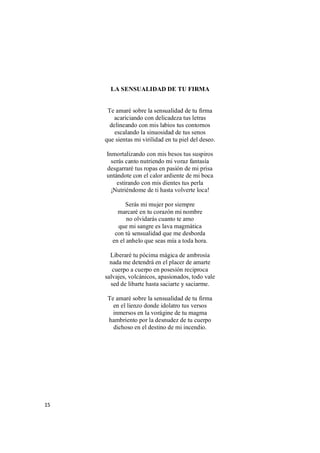 15
LA SENSUALIDAD DE TU FIRMA
Te amaré sobre la sensualidad de tu firma
acariciando con delicadeza tus letras
delineando con mis labios tus contornos
escalando la sinuosidad de tus senos
que sientas mi virilidad en tu piel del deseo.
Inmortalizando con mis besos tus suspiros
serás canto nutriendo mi voraz fantasía
desgarraré tus ropas en pasión de mi prisa
untándote con el calor ardiente de mi boca
estirando con mis dientes tus perla
¡Nutriéndome de ti hasta volverte loca!
Serás mi mujer por siempre
marcaré en tu corazón mi nombre
no olvidarás cuanto te amo
que mi sangre es lava magmática
con tú sensualidad que me desborda
en el anhelo que seas mía a toda hora.
Liberaré tu pócima mágica de ambrosía
nada me detendrá en el placer de amarte
cuerpo a cuerpo en posesión reciproca
salvajes, volcánicos, apasionados, todo vale
sed de libarte hasta saciarte y saciarme.
Te amaré sobre la sensualidad de tu firma
en el lienzo donde idolatro tus versos
inmersos en la vorágine de tu magma
hambriento por la desnudez de tu cuerpo
dichoso en el destino de mi incendio.
 