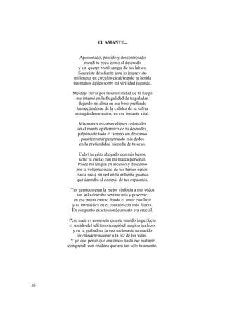 16
EL AMANTE...
Apasionado, perdido y descontrolado
mordí tu boca como al descuido
y sin querer brotó sangre de tus labios.
Sonreíste desafiante ante lo imprevisto
mi lengua en círculos cicatrizando tu herida
tus manos ágiles sobre mi virilidad jugando.
Me dejé llevar por la sensualidad de tu fuego
me interné en la frugalidad de tu paladar,
dejando mi alma en ese beso profundo
humectándome de la calidez de tu saliva
entregándome entero en ese instante vital.
Mis manos trazaban elipses coloidales
en el manto epidérmico de tu desnudez,
palpándote todo el tiempo sin descanso
para terminar penetrando mis dedos
en la profundidad húmeda de tu sexo.
Cubrí tu grito ahogado con mis besos,
sellé tu cuello con mi marca personal.
Pasee mi lengua en ascenso y descenso
por la voluptuosidad de tus firmes senos.
Hasta sacié mi sed en tu ardiente guarida
que danzaba al compás de tus espasmos.
Tus gemidos eran la mejor sinfonía a mis oídos
tan solo deseaba sentirte mía y poseerte,
en ese punto exacto donde el amor confluye
y se intensifica en el corazón con más fuerza.
En ese punto exacto donde amarte era crucial.
Pero nada es completo en este mundo imperfecto
el sonido del teléfono rompió el mágico hechizo,
y en la grabadora la voz melosa de tu marido
invitándote a cenar a la luz de las velas.
Y yo que pensé que era único hasta ese instante
comprendí con crudeza que era tan solo tu amante.
 
