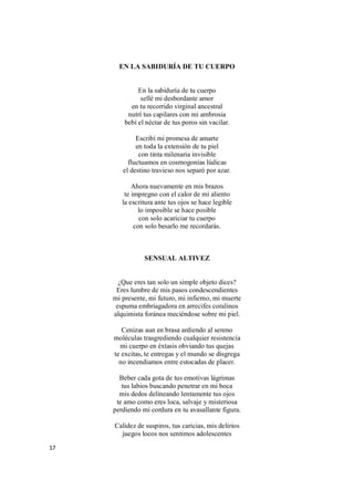 17
EN LA SABIDURÍA DE TU CUERPO
En la sabiduría de tu cuerpo
sellé mi desbordante amor
en tu recorrido virginal ancestral
nutrí tus capilares con mi ambrosia
bebí el néctar de tus poros sin vacilar.
Escribí mi promesa de amarte
en toda la extensión de tu piel
con tinta milenaria invisible
fluctuamos en cosmogonías lúdicas
el destino travieso nos separó por azar.
Ahora nuevamente en mis brazos
te impregno con el calor de mi aliento
la escritura ante tus ojos se hace legible
lo imposible se hace posible
con solo acariciar tu cuerpo
con solo besarlo me recordarás.
SENSUAL ALTIVEZ
¿Que eres tan solo un simple objeto dices?
Eres lumbre de mis pasos condescendientes
mi presente, mi futuro, mi infierno, mi muerte
espuma embriagadora en arrecifes coralinos
alquimista foránea meciéndose sobre mi piel.
Cenizas aun en brasa ardiendo al sereno
moléculas trasgrediendo cualquier resistencia
mi cuerpo en éxtasis obviando tus quejas
te excitas, te entregas y el mundo se disgrega
no incendiamos entre estocadas de placer.
Beber cada gota de tus emotivas lágrimas
tus labios buscando penetrar en mi boca
mis dedos delineando lentamente tus ojos
te amo como eres loca, salvaje y misteriosa
perdiendo mi cordura en tu avasallante figura.
Calidez de suspiros, tus caricias, mis delirios
juegos locos nos sentimos adolescentes
 