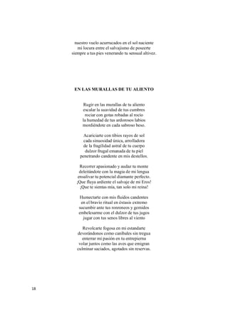 18
nuestro vuelo acurrucados en el sol naciente
mi locura entre el salvajismo de poseerte
siempre a tus pies venerando tu sensual altivez.
EN LAS MURALLAS DE TU ALIENTO
Rugir en las murallas de tu aliento
escalar la suavidad de tus cumbres
rociar con gotas robadas al rocío
la humedad de tus ardorosos labios
mordiéndote en cada sabroso beso.
Acariciarte con tibios rayos de sol
cada sinuosidad única, arrolladora
de la fragilidad astral de tu cuerpo
dulzor frugal emanada de tu piel
penetrando candente en mis destellos.
Recorrer apasionado y audaz tu monte
deleitándote con la magia de mi lengua
ensalivar tu potencial diamante perfecto.
¡Que fluya ardiente el salvaje de mi Eros!
¡Que te sientas mía, tan solo mi reina!
Humectarte con mis fluidos candentes
en el bravío ritual en éxtasis extremo
sucumbir ante tus ronroneos y gemidos
embelesarme con el dulzor de tus jugos
jugar con tus senos libres al viento
Revolcarte fogosa en mi estandarte
devorándonos como caníbales sin tregua
enterrar mi pasión en tu entrepierna
volar juntos como las aves que emigran
culminar saciados, agotados sin reservas.
 