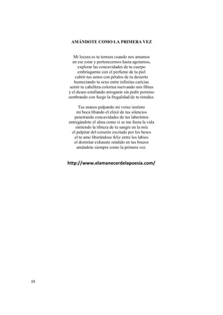 19
AMÁNDOTE COMO LA PRIMERA VEZ
Mi locura es tu ternura cuando nos amamos
en ese estar y pertenecernos hasta agotarnos,
explorar las concavidades de tu cuerpo
embriagarme con el perfume de tu piel
cubrir tus senos con pétalos de tu desierto
humectando tu sexo entre infinitas caricias
sentir tu cabellera colorina inervando mis fibras
y el deseo estallando arrogante sin pedir permiso
sembrando con fuego la frugalidad de tu timidez.
Tus manos palpando mi voraz instinto
mi boca libando el elixir de tus silencios
penetrando concavidades de tus laberintos
entregándote el alma como si se me fuera la vida
sintiendo la tibieza de tu sangre en la mía
el palpitar del corazón excitado por los besos
el te amo liberándose feliz entre los labios
el dormitar exhausto rendido en tus brazos
amándote siempre como la primera vez.
http://www.elamanecerdelapoesia.com/
 