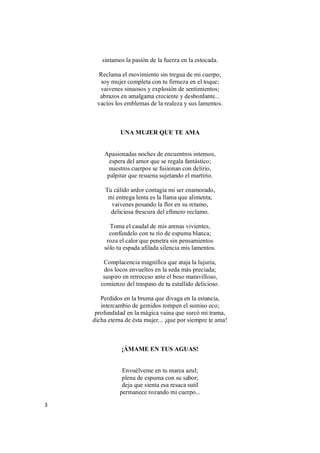3
sintamos la pasión de la fuerza en la estocada.
Reclama el movimiento sin tregua de mi cuerpo,
soy mujer completa con tu firmeza en el toque;
vaivenes sinuosos y explosión de sentimientos;
abrazos en amalgama creciente y desbordante...
vacíos los emblemas de la realeza y sus lamentos.
UNA MUJER QUE TE AMA
Apasionadas noches de encuentros intensos,
espera del amor que se regala fantástico;
nuestros cuerpos se fusionan con delirio,
palpitar que resuena sujetando el martirio.
Tu cálido ardor contagia mi ser enamorado,
mi entrega lenta es la llama que alimenta;
vaivenes posando la flor en su retamo,
deliciosa frescura del efímero reclamo.
Toma el caudal de mis arenas vivientes,
confúndelo con tu río de espuma blanca;
roza el calor que penetra sin pensamientos
sólo tu espada afilada silencia mis lamentos.
Complacencia magnífica que ataja la lujuria,
dos locos envueltos en la seda más preciada;
suspiro en retroceso ante el beso maravilloso,
comienzo del traspaso de tu estallido delicioso.
Perdidos en la bruma que divaga en la estancia,
intercambio de gemidos rompen el sumiso eco;
profundidad en la mágica vaina que surcó mi trama,
dicha eterna de ésta mujer... ¡que por siempre te ama!
¡ÁMAME EN TUS AGUAS!
Envuélveme en tu marea azul;
plena de espuma con su sabor;
deja que sienta esa resaca sutil
permanece rozando mi cuerpo...
 