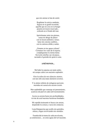 4
que mis arenas te han de sentir.
Regálame la caricia candente,
fogosa en su gentil recorrido;
aquella que no cesa en su hurgar
penetra mi tesoro reservado...
colócalo en el fondo del mar.
Aprisióname entre tus piernas,
causa mi ahogo de placer
con tu locura ardiente y tenaz;
lame mis erectas cumbres...
con tu carnosa cálida y audaz.
¡Ámame en tus aguas celosas!
Corramos los velos de la lujuria;
compliquemos la eterna trama
lluvia de estrellas cae sin pausa...
saciando el gemido de quien te ama.
AMÉMONOS...
Me baña la espuma con tanto ardor,
mi cuerpo cubre con naciente esplendor.
Giro la esfera de mis silencios eternos,
con tan sólo una mano destierro avernos.
Y tu aleteo infinito de milagroso porvenir,
merodea mi esencia de secreto existir.
Mar espléndido que sumerge mi pensamiento,
acaricia esta piel en cada sutil razonamiento.
Acerca su aroma hasta mis profundidades,
reviste de azul nuestras hermosas bondades.
Mi espalda insinuante te busca con ansias,
desprende tu coraza y vacía mis estancias.
Luna blanquecina que acalla mis gemidos,
etérea y fugaz envolviendo mis sentidos.
Enardecida la trama de seda envolvente,
ya amémosnos... en estas aguas del sol naciente.
 