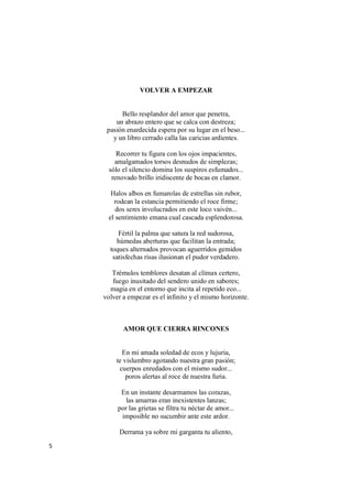 5
VOLVER A EMPEZAR
Bello resplandor del amor que penetra,
un abrazo entero que se calca con destreza;
pasión enardecida espera por su lugar en el beso...
y un libro cerrado calla las caricias ardientes.
Recorrer tu figura con los ojos impacientes,
amalgamados torsos desnudos de simplezas;
sólo el silencio domina los suspiros esfumados...
renovado brillo iridiscente de bocas en clamor.
Halos albos en fumarolas de estrellas sin rubor,
rodean la estancia permitiendo el roce firme;
dos seres involucrados en este loco vaivén...
el sentimiento emana cual cascada esplendorosa.
Fértil la palma que satura la red sudorosa,
húmedas aberturas que facilitan la entrada;
toques alternados provocan aguerridos gemidos
satisfechas risas ilusionan el pudor verdadero.
Trémulos temblores desatan al clímax certero,
fuego inusitado del sendero unido en sabores;
magia en el entorno que incita al repetido eco...
volver a empezar es el infinito y el mismo horizonte.
AMOR QUE CIERRA RINCONES
En mi amada soledad de ecos y lujuria,
te vislumbro agotando nuestra gran pasión;
cuerpos enredados con el mismo sudor...
poros alertas al roce de nuestra furia.
En un instante desarmamos las corazas,
las amarras eran inexistentes lanzas;
por las grietas se filtra tu néctar de amor...
imposible no sucumbir ante este ardor.
Derrama ya sobre mi garganta tu aliento,
 